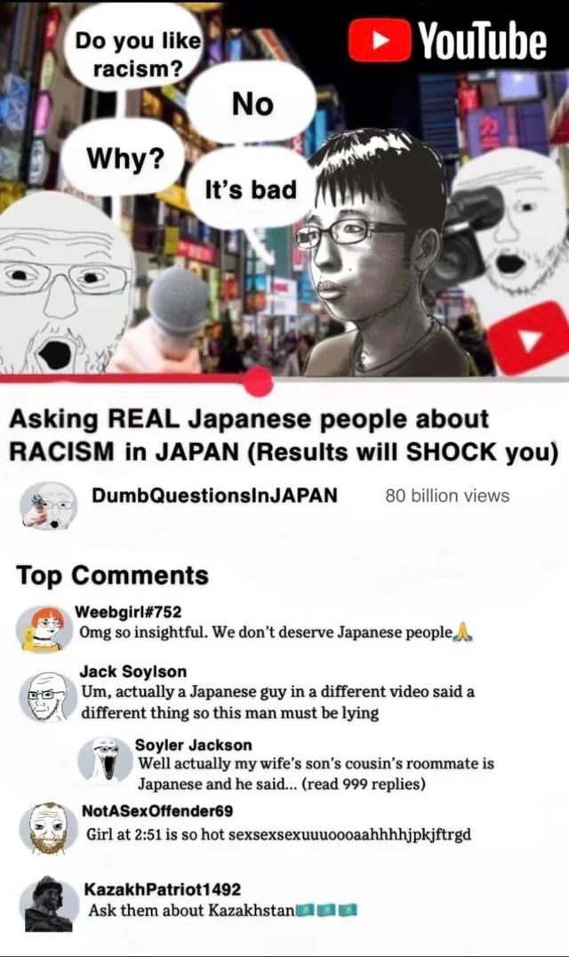 you like} YouTube racism? Why? It’s bad 1 i Asking REAL Japanese people about RACISM in JAPAN (Results will SHOCK you) DumbQuestionsinJAPAN 80 billion views Top Comments Weebgirl#752 Отв insightful. W
