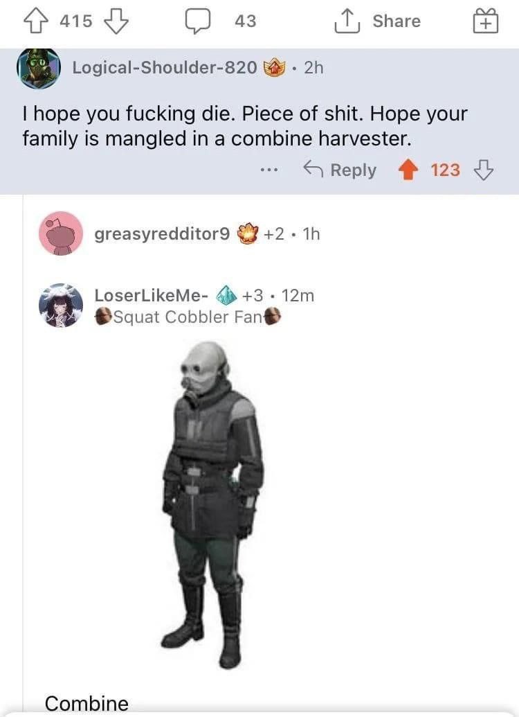 415 43 Share Logical-Shoulder-820 hope you fucking die. Piece of shit. Hope your family is mangled in a combine harvester. Reply 123 greasyredditor9 +2 LoserLikeMe- +3 Cobbler Fan® Combine