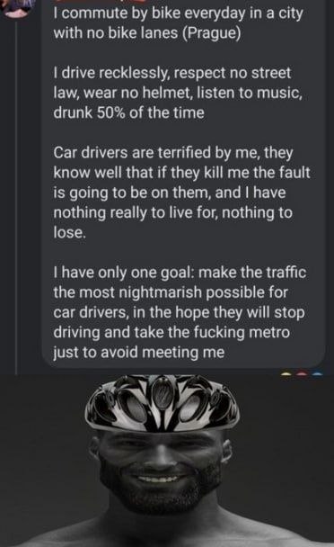 my commute bike everyday in a city with no bike lanes (Prague) drive recklessly, respect no street law, wear no helmet, listen to music drunk 50% of the time Car drivers are terrified me, they know we