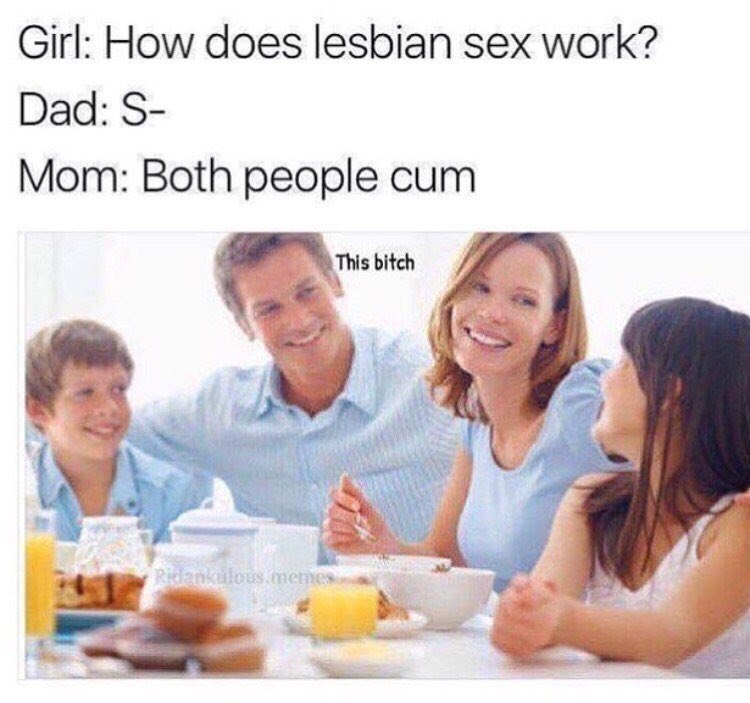 Girl: How does lesbian sex work? Dad: Mom: Both people cum