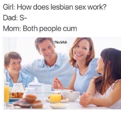 Girl: How does lesbian sex work? Dad: Mom: Both people cum