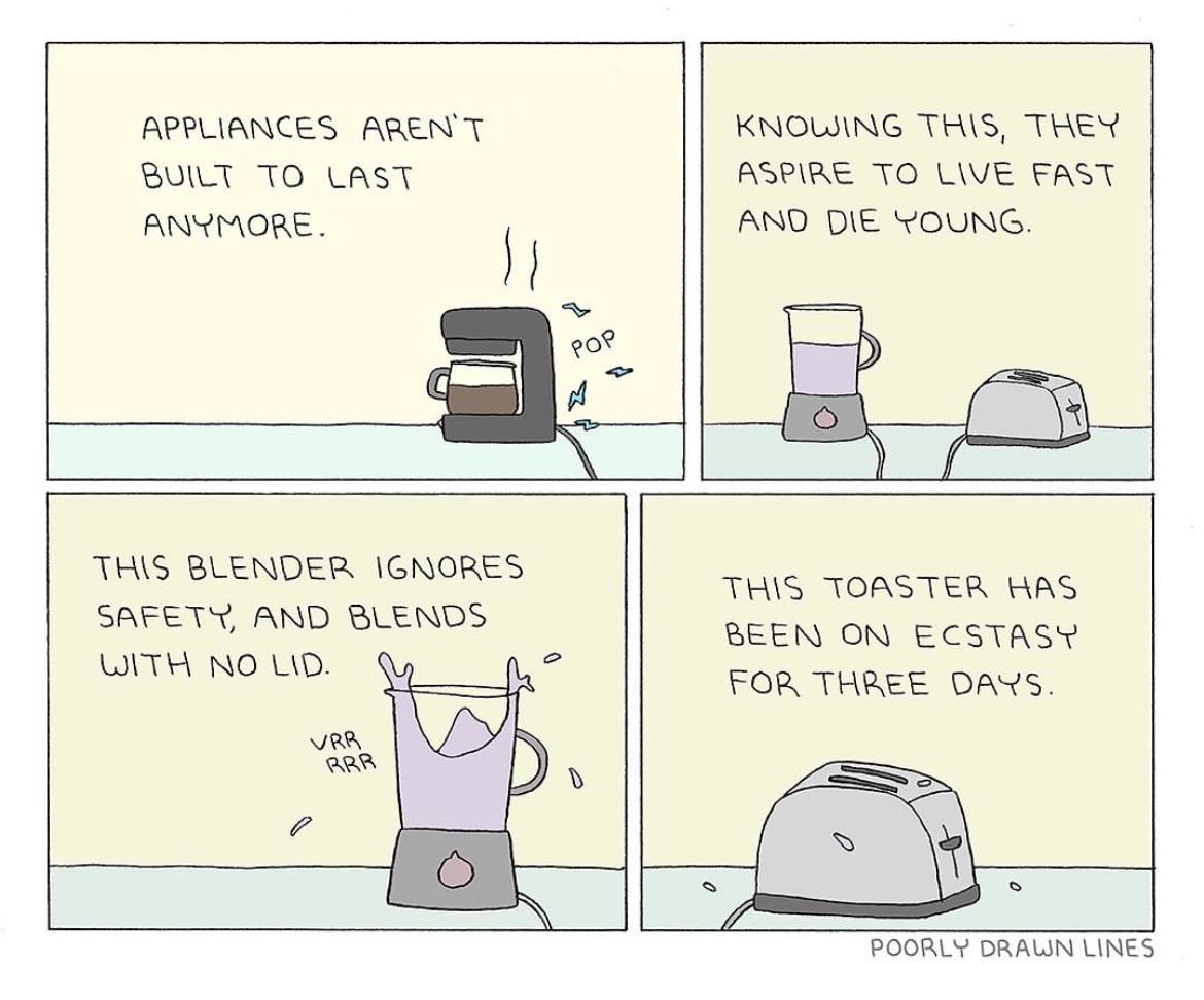 APPLIANCES AREN'T KNOWING THIS, THEN BUILT TO LAST ASPIRE TO LIVE FAST ANYMORE. ANO DIE YOUNG. THIS BLENDER IGNORES THIS TOASTER HAS SAFETY, AND BLENDS BEEN ON ECSTASY WITH NO LID. FOR THREE DAYS. VRA