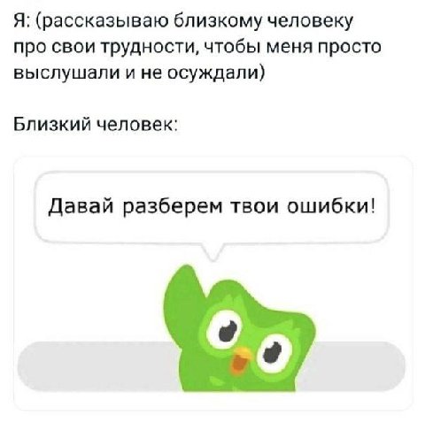 Я: (рассказываю близкому человеку про свои трудности, чтобы меня просто выслушали и не осуждали) Близкий человек: Давай разберем твои ошибки!