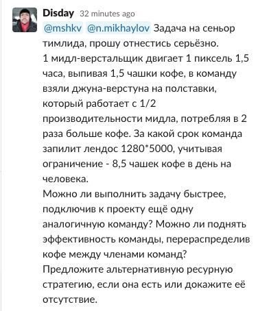 Disday 32 minutes ago @n.mikhaylov Задача на сеньор тимлида, прошу отнестись серьёзно. 1 мидл-верстальщик двигает 1 пиксель 1,5 часа, выпивая 1,5 чашки кофе, в команду взяли джуна-верстуна на полставк
