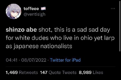 @ventisigh shinzo abe shot, this is a sad sad day for white dudes who live in ohio yet larp as japanese nationalists 04:41 08/07/2022 Twitter for iPad 1,469 Retweets 147 Quote Tweets 8,989 Likes