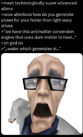 >meet technologically super advanced aliens >wow alienbros how you generate power for your faster than light warp drives >"we have this antimatter conversion engine that uses dark matter to heat..." g