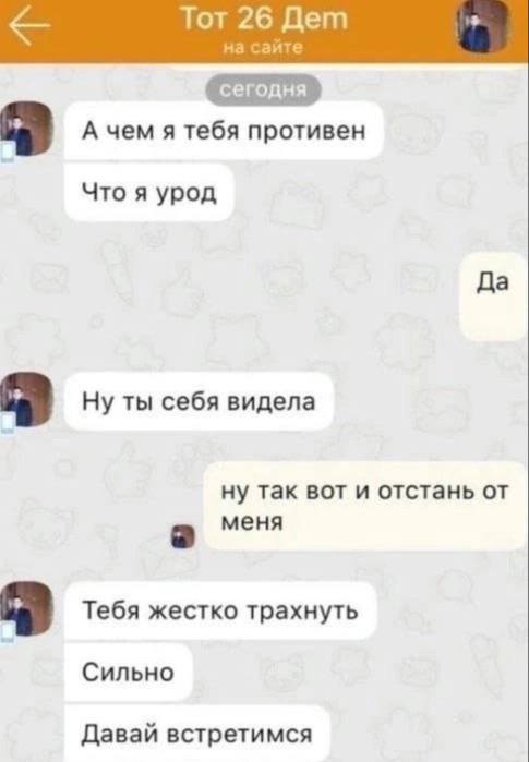 Тот 26 Дет на сайте А чем я тебя противен Что я урод Да Ну ты себя видела ну так вот и отстань от меня Тебя жестко трахнуть Сильно Давай встретимся