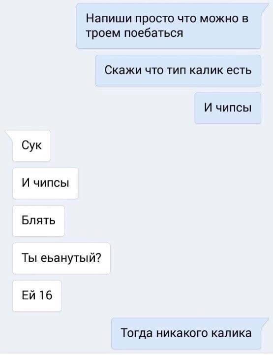 Напиши просто что можно в троем поебаться Скажи что тип калик есть И чипсы Сук И чипсы Блять Ты еьанутый? 16 Тогда никакого калика