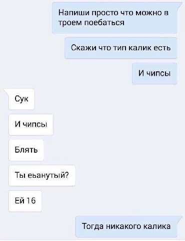 Напиши просто что можно в троем поебаться Скажи что тип калик есть И чипсы Сук И чипсы Блять Ты еьанутый? 16 Тогда никакого калика
