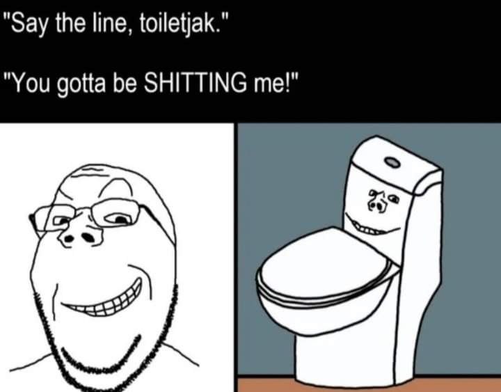 Say the line, toiletjak." You gotta be SHITTING me!" о