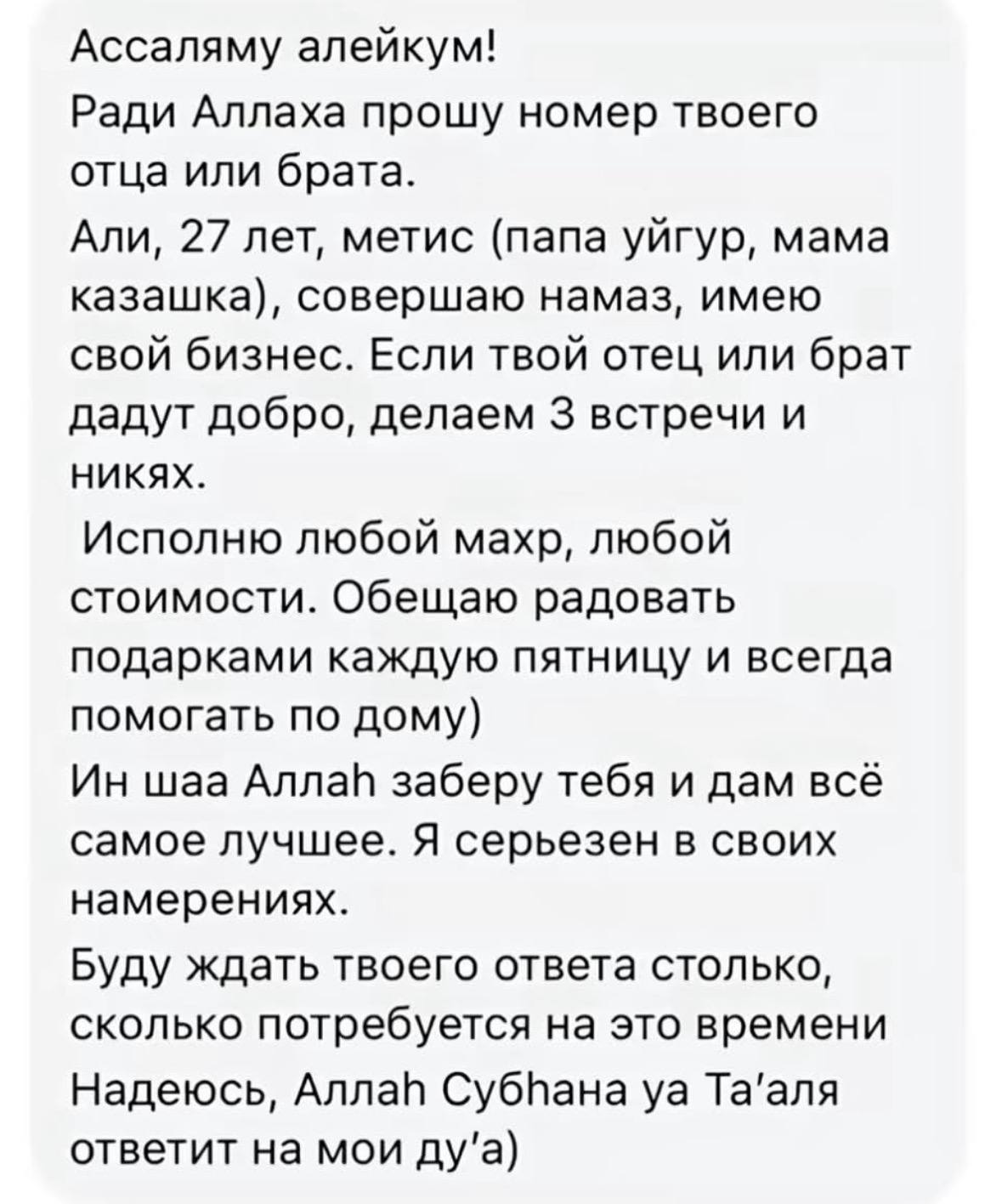 Ассаляму алейкум! Ради Аллаха прошу номер твоего отца или брата. Али, 27 лет, метис (папа уйгур, мама казашка), совершаю намаз, имею свой бизнес. Если твой отец или брат дадут добро, делаем 3 встречи 