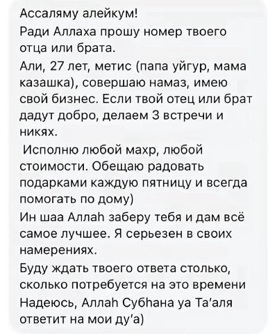 Ассаляму алейкум! Ради Аллаха прошу номер твоего отца или брата. Али, 27 лет, метис (папа уйгур, мама казашка), совершаю намаз, имею свой бизнес. Если твой отец или брат дадут добро, делаем 3 встречи 