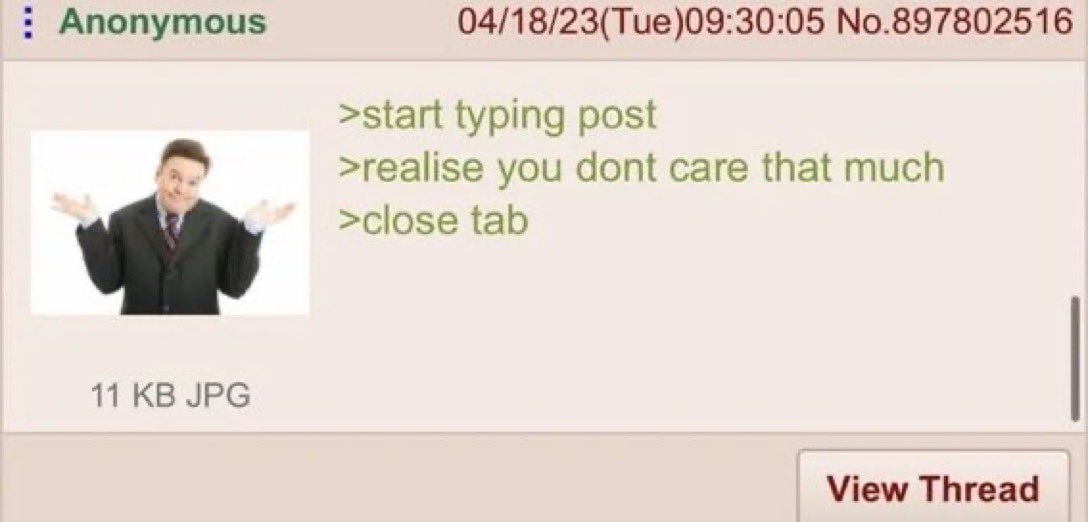 Anonymous 04/18/23(Tue)09:30:05 No.897802516 >start typing post >realise you dont саге that much >close tab 11 JPG View Thread