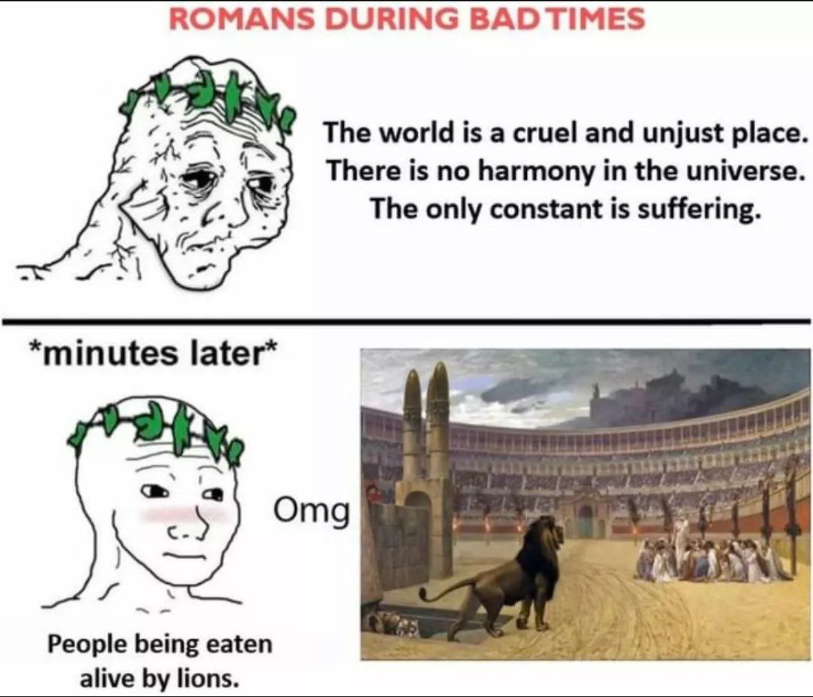 ROMANS DURING The world is a cruel and unjust place. There is no harmony in the universe. The only constant is suffering. *minutes later* с Omg People being eaten alive lions.