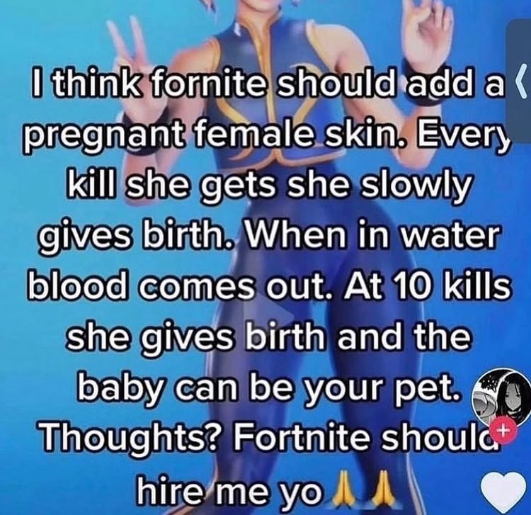 think fornite а pregnant female skin. Every kill she gets she slowly gives birth. When in water blood comes out. At 10 kills She gives birth and the baby can be your pet. Thoughts? Fortnite hireme