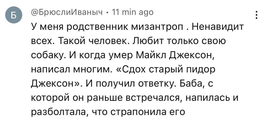 @БрюслиИваныч 11 ago У меня родственник мизантроп Ненавидит всех. Такой человек. Любит только свою собаку. И когда умер Майкл Джексон, написал многим. «Сдох старый пидор Джексон». И получил ответку. Б