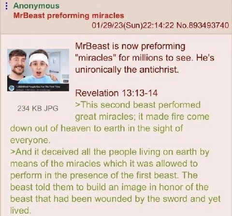 Anonymous MrBeast preforming miracles 01/29/23(Sun)22:14:22 No.893493740 MrBeast is now preforming "miracles" for millions to see. He's unironically the antichrist. Revelation 13:13-14 234 JPG >This s