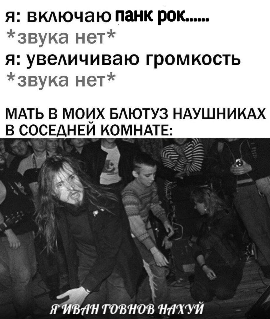 я: включаю панк рок...... *звука нет* я: увеличиваю громкость *звука нет* МАТЬ В МОИХ БЛЮТУЗ НАУШНИКАХ В СОСЕДНЕЙ КОМНАТЕ: TOBHOB НАХУЙ