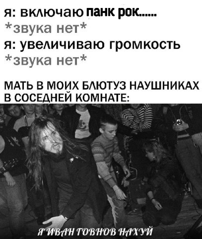 я: включаю панк рок...... *звука нет* я: увеличиваю громкость *звука нет* МАТЬ В МОИХ БЛЮТУЗ НАУШНИКАХ В СОСЕДНЕЙ КОМНАТЕ: TOBHOB НАХУЙ