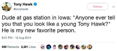 Tony Hawk @tonyhawk Dude at gas station in lowa: "Anyone ever tell you that you look like a young Tony Hawk?" He is my new favorite person. 8:51 16 Aug 2014 838 Retweets 2,201 Likes