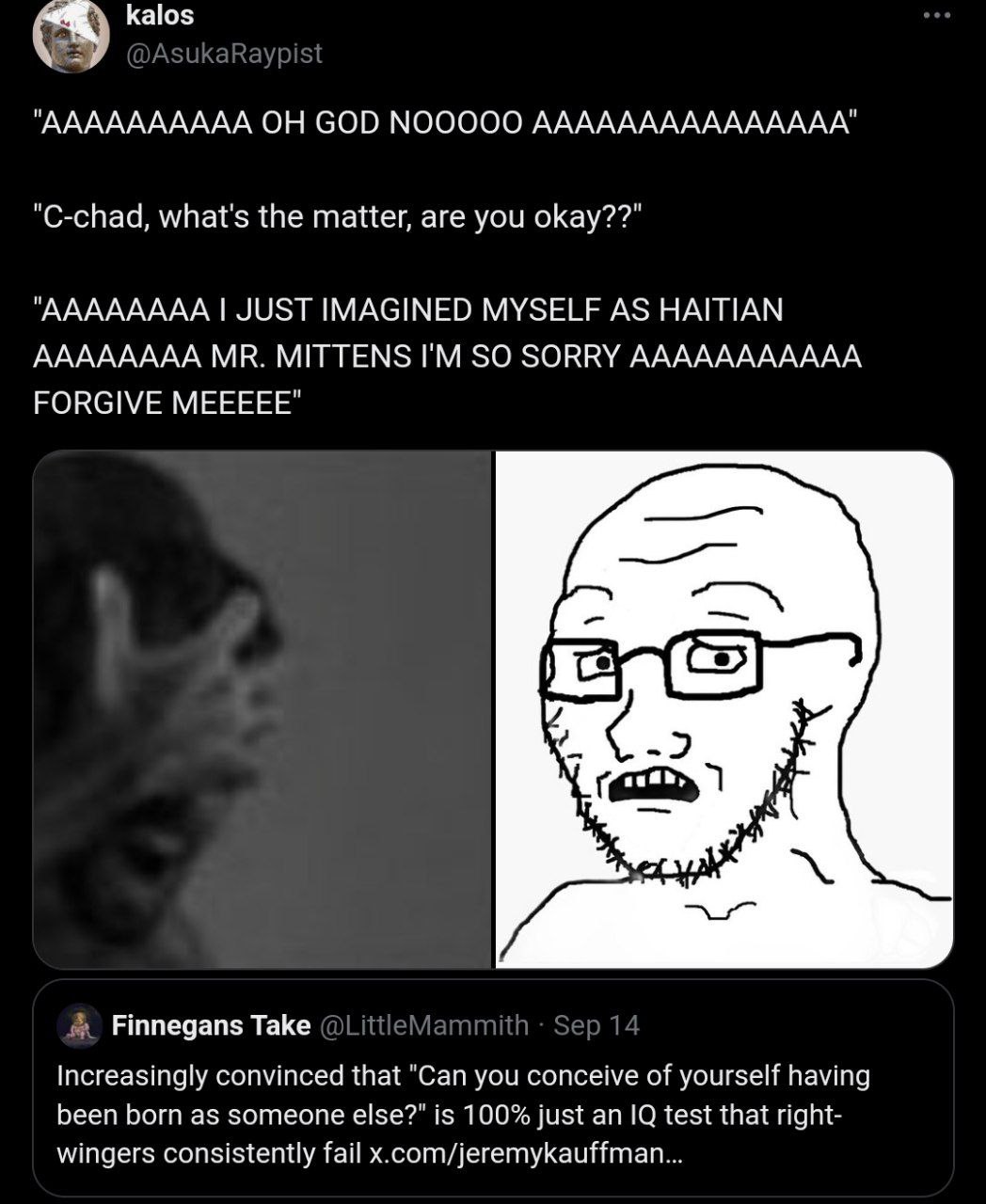 kalos "АААААААААА ОН GOD ААААААААААААААА" "C-chad, what's the matter, are you оКау??" "АААААААА JUST IMAGINED MYSELF AS HAITIAN АААААААА MITTENS SO SORRY ААААААААААА FORGIVE МЕЕЕЕЕ" Finnegans Take Inc
