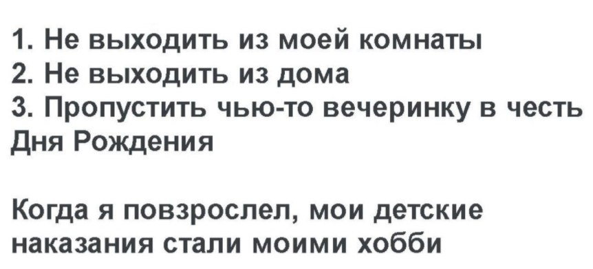 1. Не выходить из моей комнаты 2. Не выходить из дома 3. Пропустить чью-то вечеринку в честь Дня Рождения Когда я повзрослел, мои детские наказания стали моими хобби