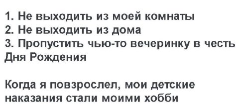 1. Не выходить из моей комнаты 2. Не выходить из дома 3. Пропустить чью-то вечеринку в честь Дня Рождения Когда я повзрослел, мои детские наказания стали моими хобби