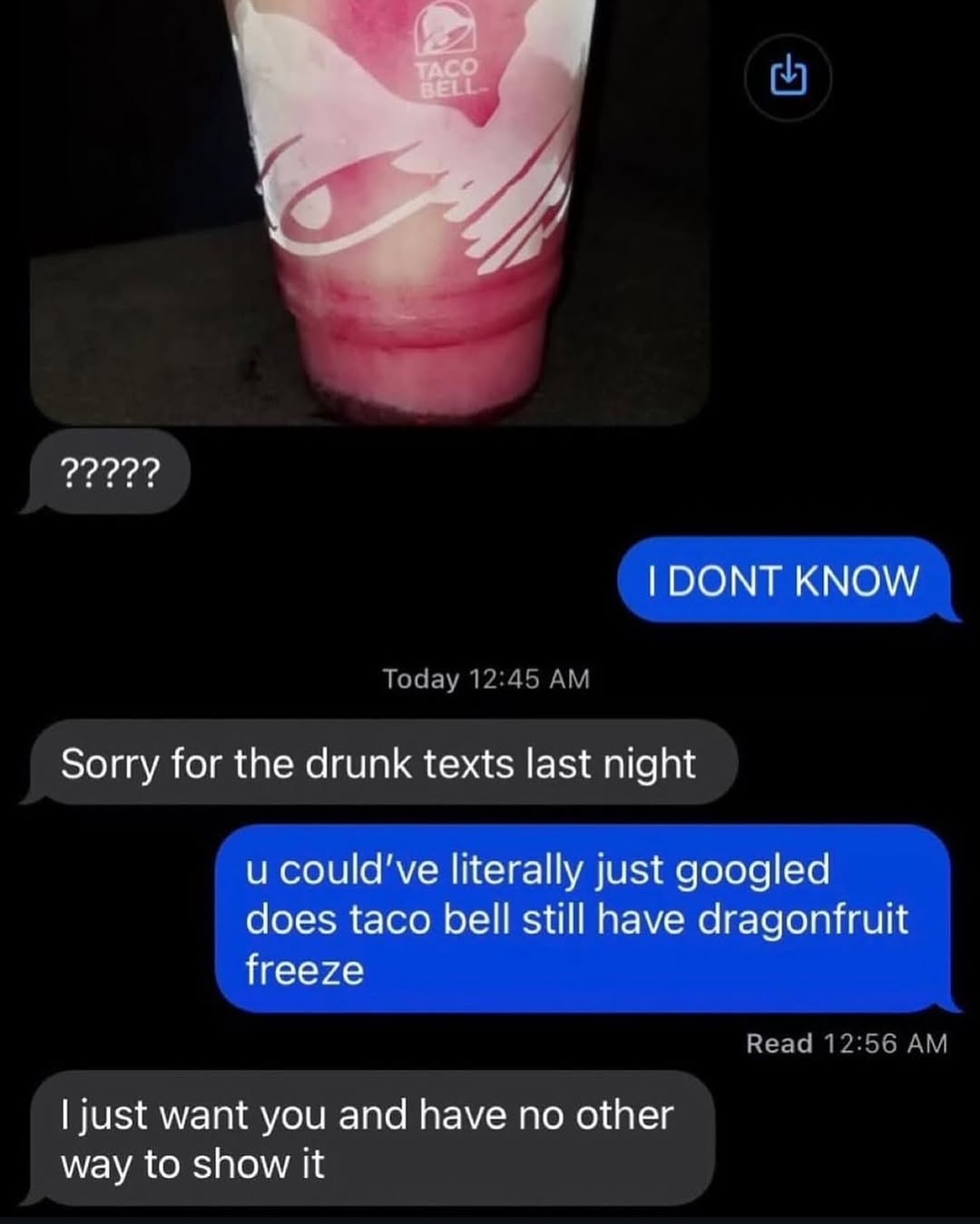 ТАСС BEI: Я 22292? DONT KNOW Sorry for the drunk texts last night и could've literally just googled does taco bell still have dragonfruit freeze just want you and have no other way to show it