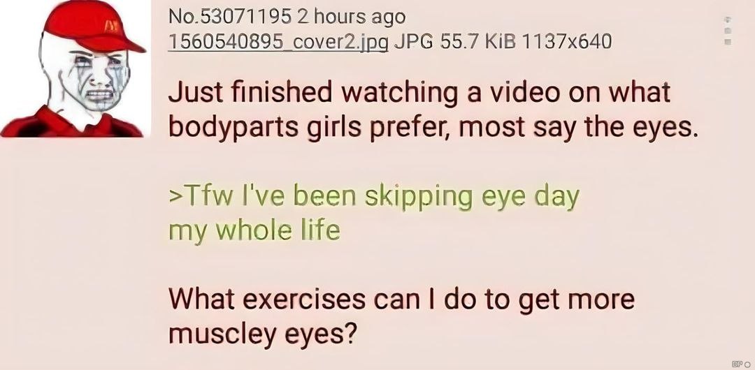 No.53071195 2 hours ago 1560540895 cover2.jpg JPG 55.7 KiB Just finished watching a video on what bodyparts girls prefer, most say the eyes >Tfw I've been skipping eye day my whole life What exercises