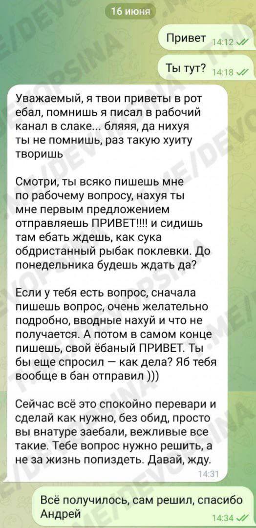 16 июня 1412 Прив ТЫ ТУТ? Уважаемый, я твои приветы в рот ебал, помнишь я писал в рабочий канал в слаке... бляяя, да нихуя ты не помнишь, раз такую хуиту творишь Смотри, ты всяко пишешь мне по рабочем