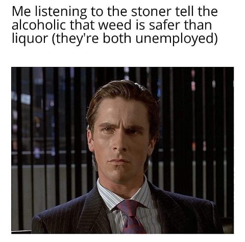 Me listening to the stoner tell the alcoholic that weed is safer than liquor (they're both unemployed)