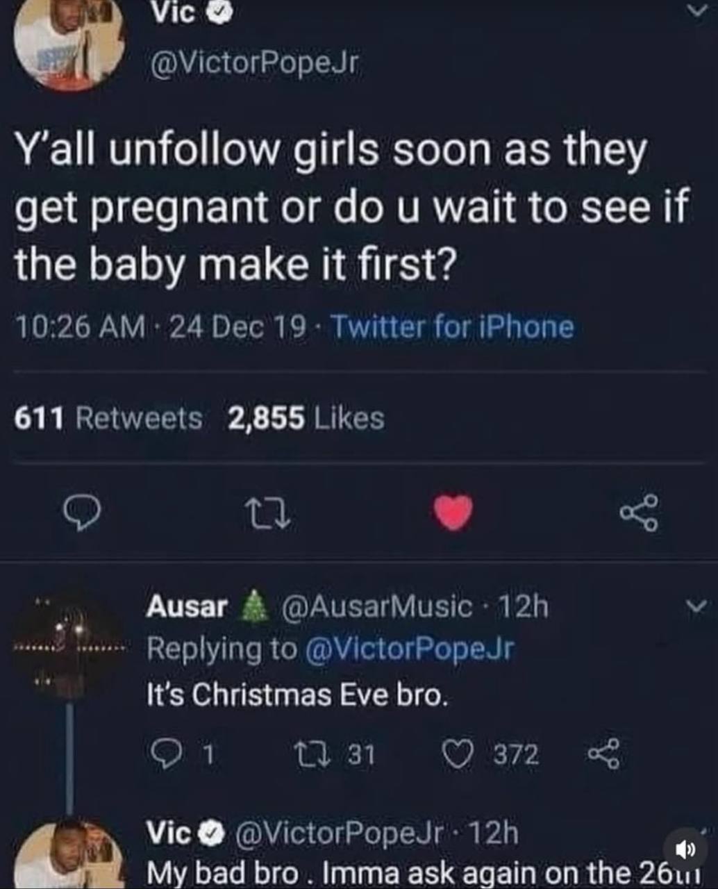 Vice @VictorPopeJr Y'all unfollow girls soon as they get pregnant or wait to see if the baby make it first? 10:26 24 Dec 19 Twitter for iPhone 611 Retweets 2,855 Likes Ausar @AusarMusic Replying to @V
