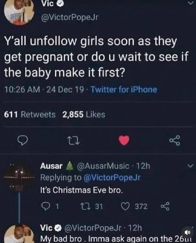 Vice @VictorPopeJr Y'all unfollow girls soon as they get pregnant or wait to see if the baby make it first? 10:26 24 Dec 19 Twitter for iPhone 611 Retweets 2,855 Likes Ausar @AusarMusic Replying to @V