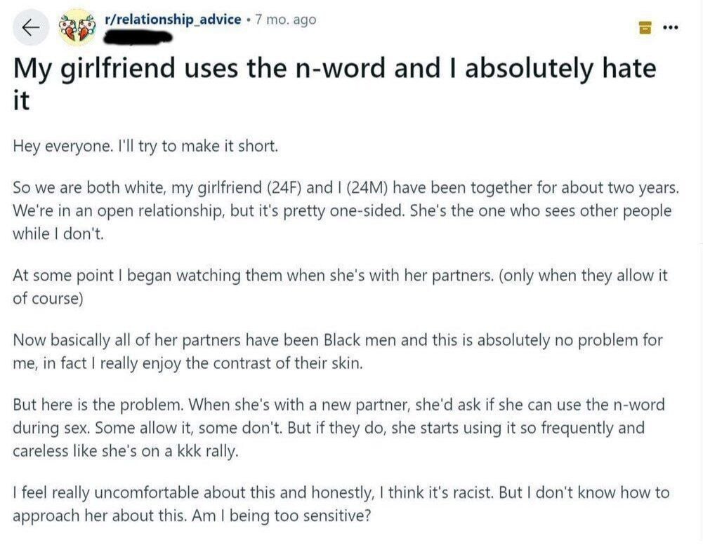 eee r/relationship_advice 7 ago My girlfriend uses the n-word and absolutely hate it Hey everyone. I'll try to make it short. So we are both white, my girlfriend and have been together for about two y