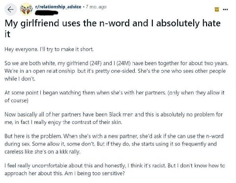 eee r/relationship_advice 7 ago My girlfriend uses the n-word and absolutely hate it Hey everyone. I'll try to make it short. So we are both white, my girlfriend and have been together for about two y