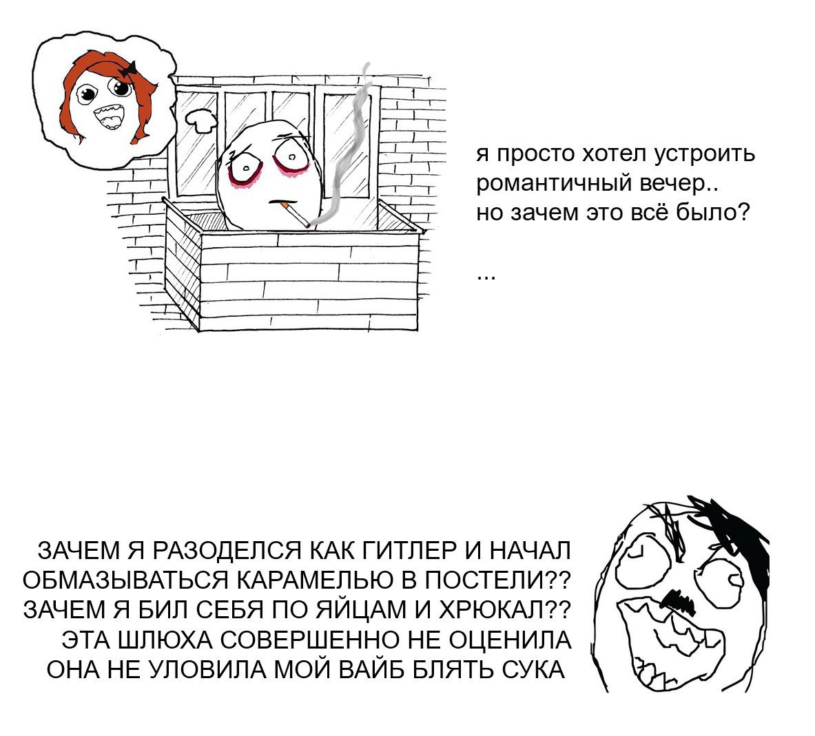 я просто хотел устроить романтичный вечер.. но зачем это всё было? ЗАЧЕМ Я РАЗОДЕЛСЯ КАК ГИТЛЕР И НАЧАЛ ОБМАЗЫВАТЬСЯ КАРАМЕЛЬЮ В ПОСТЕЛИ?? ЗАЧЕМ Я БИЛ СЕБЯ ПО ЯЙЦАМ И ХРЮКАЛ?? ЭТА ШЛЮХА СОВЕРШЕННО НЕ 