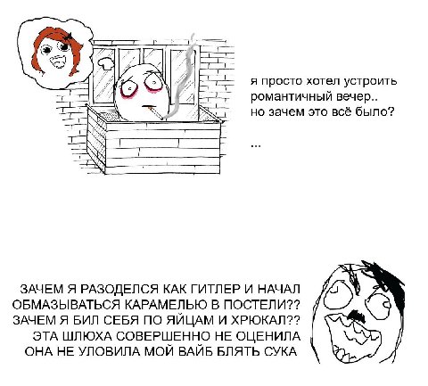я просто хотел устроить романтичный вечер.. но зачем это всё было? ЗАЧЕМ Я РАЗОДЕЛСЯ КАК ГИТЛЕР И НАЧАЛ ОБМАЗЫВАТЬСЯ КАРАМЕЛЬЮ В ПОСТЕЛИ?? ЗАЧЕМ Я БИЛ СЕБЯ ПО ЯЙЦАМ И ХРЮКАЛ?? ЭТА ШЛЮХА СОВЕРШЕННО НЕ 