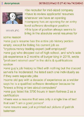 Anonymous 08/09/23(Wed)15:27:43 No.74324943 >be recruiter for mid-sized company >have to review applicants' resumes whenever we have an opening >company has an opening for an entry level software deve