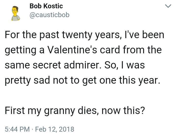 Bob Kostic @causticbob For the past twenty years, I've been getting a Valentine's card from the same secret admirer. So, was pretty sad not to get one this year. First my granny dies, now this? 5:44 F
