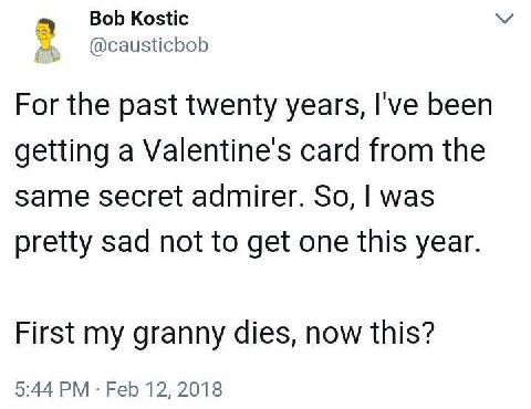 Bob Kostic @causticbob For the past twenty years, I've been getting a Valentine's card from the same secret admirer. So, was pretty sad not to get one this year. First my granny dies, now this? 5:44 F