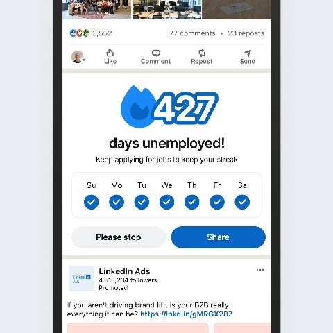 77 comments 3,552 23 reposts 4 Like Comment Repost Send days unemployed! Keep applying for jobs to keep your streak We ооо Please stop LinkedIn Ads followers Promoted If you driving brand lift, is you
