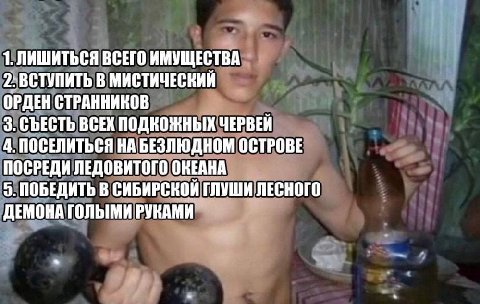 1. ЛИШИТЬСЯ ВСЕГО ИМУЩЕСТВА 2: ВСТУПИТЬ В МИСТИЧЕСКИЙ ОРДЕН СТРАННИКОВ 3. СЪЕСТЬ ВСЕХ ПОДКОЖНЫХ ЧЕРВЕЙ 4. ПОСЕЛИТЬСЯ НА БЕЗЛЮДНОМ ОСТРОВЕ ПОСРЕДИ ЛЕДОВИТОГО ОКЕАНА 5. ПОБЕДИТЬ В СИБИРСКОЙ ГЛУШИ ЛЕСНОГ