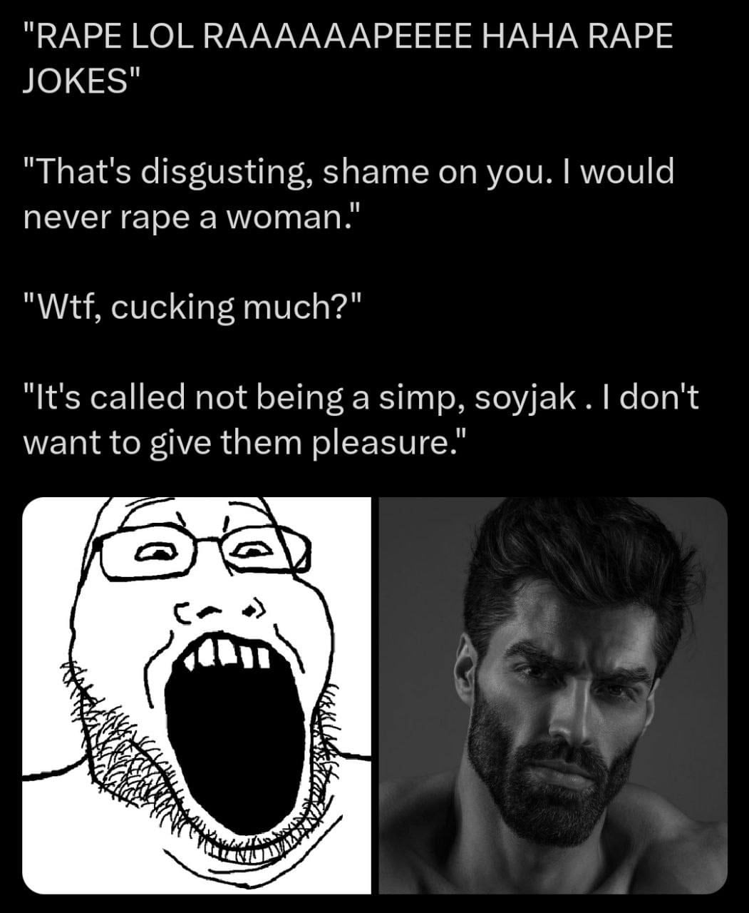 "RAPE LOL КААААААРЕЕЕЕ НАНА RAPE JOKES" "That's disgusting, shame on you. would never rape a woman." "Wtf, cucking much?" "It's called not being a simp, soyjak don't want to give them pleasure."