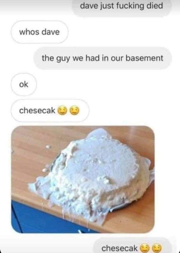 dave just fucking died whos dave the guy we had in our basement chesecak a? Я к. у