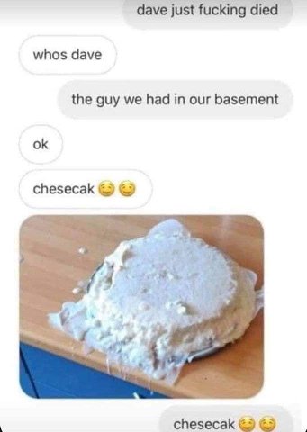 dave just fucking died whos dave the guy we had in our basement chesecak a? Я к. у