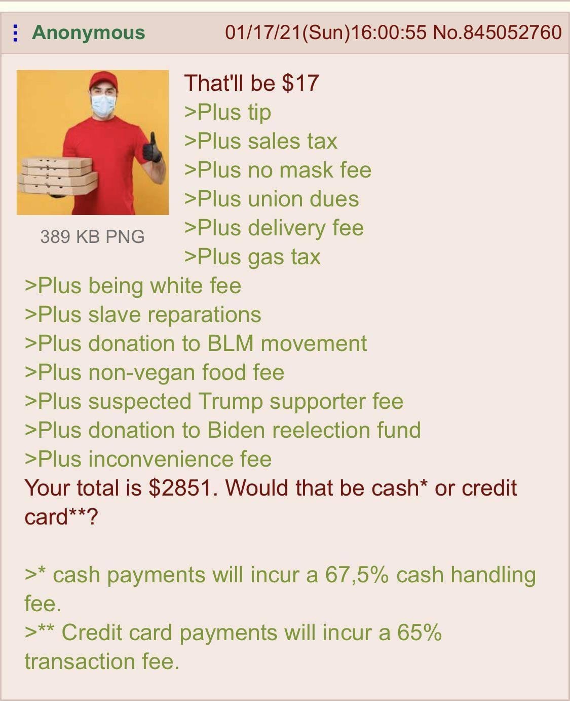 Anonymous 01/17/21(Sun)16:00:55 No.845052760 a That'll be $17 >Plus tip >Plus sales tax >Plus no mask fee >Plus union dues 389 PNG >Plus delivery fee >Plus gas tax >Plus being white fee >Plus slave re