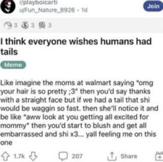 9 wFun_Nature 8926 14 33 think everyone wishes humans had tails Like imagine the moms at walmart saying “omg your hair is so pretty ;3" then you'd say thanks with a straight face but if we had a tail 