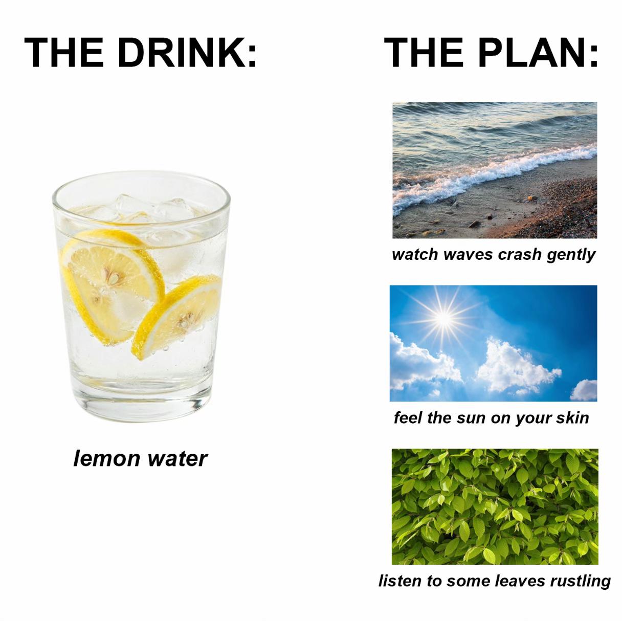THE DRINK: watch waves crash gently A feel the sun on your skin lemon water listen to some leaves rustling