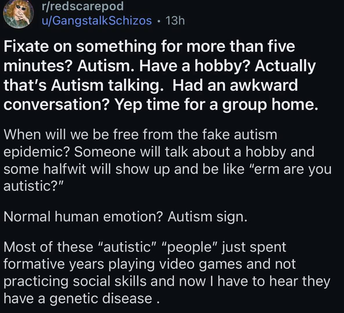 Fixate on something for more than five minutes? Autism. Have a hobby? Actually that’s Autism talking. Had an awkward conversation? Yep time for a group home When will we be free from the fake autism e