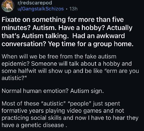 Fixate on something for more than five minutes? Autism. Have a hobby? Actually that’s Autism talking. Had an awkward conversation? Yep time for a group home When will we be free from the fake autism e